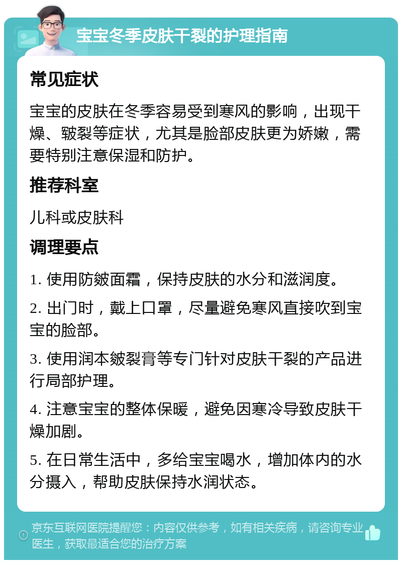 宝宝冬季皮肤干裂的护理指南 常见症状 宝宝的皮肤在冬季容易受到寒风的影响，出现干燥、皲裂等症状，尤其是脸部皮肤更为娇嫩，需要特别注意保湿和防护。 推荐科室 儿科或皮肤科 调理要点 1. 使用防皴面霜，保持皮肤的水分和滋润度。 2. 出门时，戴上口罩，尽量避免寒风直接吹到宝宝的脸部。 3. 使用润本皴裂膏等专门针对皮肤干裂的产品进行局部护理。 4. 注意宝宝的整体保暖，避免因寒冷导致皮肤干燥加剧。 5. 在日常生活中，多给宝宝喝水，增加体内的水分摄入，帮助皮肤保持水润状态。