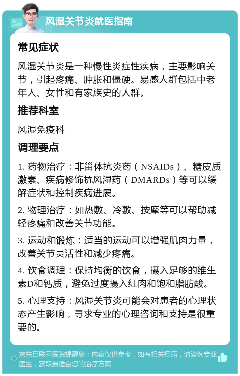 风湿关节炎就医指南 常见症状 风湿关节炎是一种慢性炎症性疾病，主要影响关节，引起疼痛、肿胀和僵硬。易感人群包括中老年人、女性和有家族史的人群。 推荐科室 风湿免疫科 调理要点 1. 药物治疗：非甾体抗炎药（NSAIDs）、糖皮质激素、疾病修饰抗风湿药（DMARDs）等可以缓解症状和控制疾病进展。 2. 物理治疗：如热敷、冷敷、按摩等可以帮助减轻疼痛和改善关节功能。 3. 运动和锻炼：适当的运动可以增强肌肉力量，改善关节灵活性和减少疼痛。 4. 饮食调理：保持均衡的饮食，摄入足够的维生素D和钙质，避免过度摄入红肉和饱和脂肪酸。 5. 心理支持：风湿关节炎可能会对患者的心理状态产生影响，寻求专业的心理咨询和支持是很重要的。