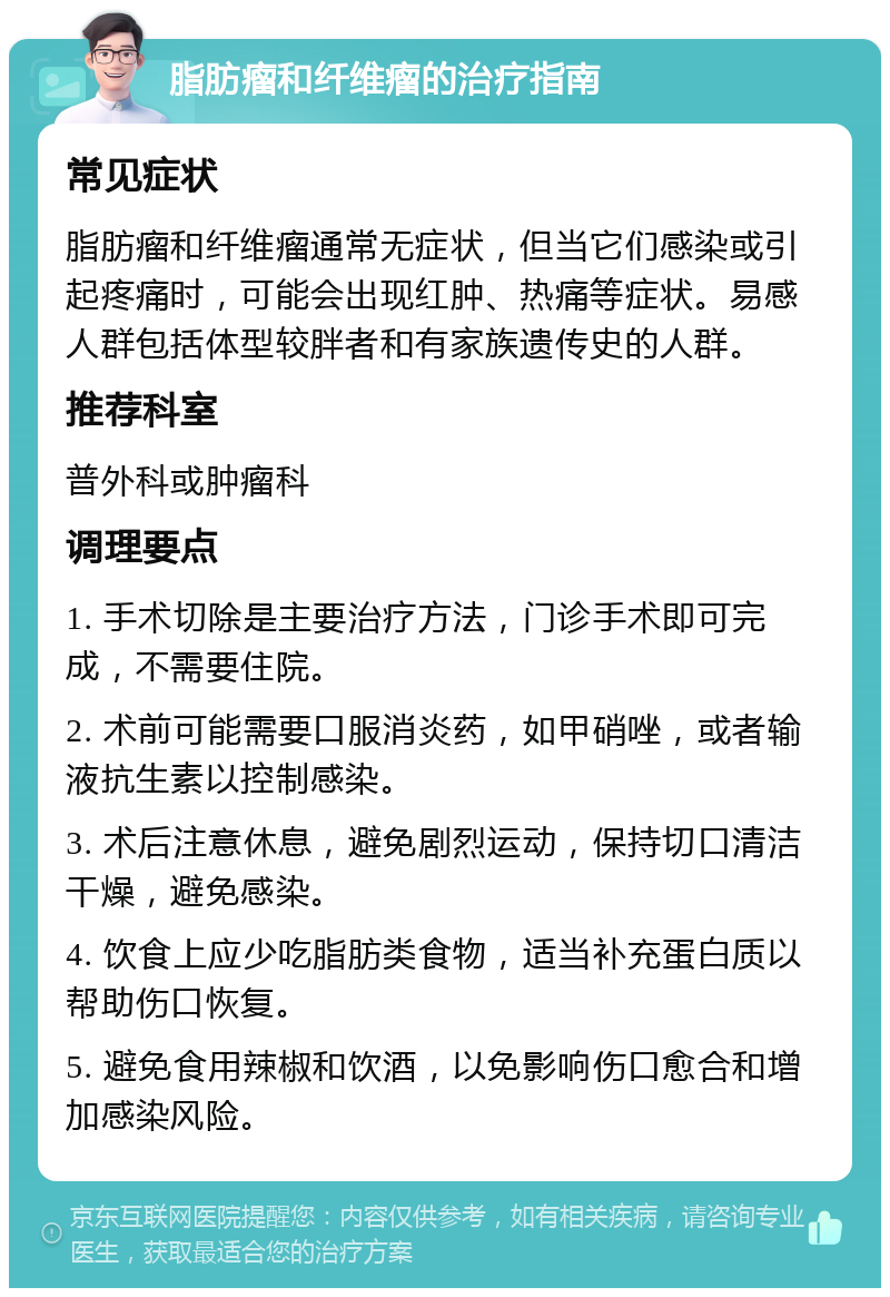 脂肪瘤和纤维瘤的治疗指南 常见症状 脂肪瘤和纤维瘤通常无症状，但当它们感染或引起疼痛时，可能会出现红肿、热痛等症状。易感人群包括体型较胖者和有家族遗传史的人群。 推荐科室 普外科或肿瘤科 调理要点 1. 手术切除是主要治疗方法，门诊手术即可完成，不需要住院。 2. 术前可能需要口服消炎药，如甲硝唑，或者输液抗生素以控制感染。 3. 术后注意休息，避免剧烈运动，保持切口清洁干燥，避免感染。 4. 饮食上应少吃脂肪类食物，适当补充蛋白质以帮助伤口恢复。 5. 避免食用辣椒和饮酒，以免影响伤口愈合和增加感染风险。