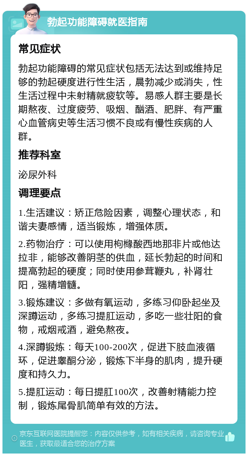 勃起功能障碍就医指南 常见症状 勃起功能障碍的常见症状包括无法达到或维持足够的勃起硬度进行性生活，晨勃减少或消失，性生活过程中未射精就疲软等。易感人群主要是长期熬夜、过度疲劳、吸烟、酗酒、肥胖、有严重心血管病史等生活习惯不良或有慢性疾病的人群。 推荐科室 泌尿外科 调理要点 1.生活建议：矫正危险因素，调整心理状态，和谐夫妻感情，适当锻炼，增强体质。 2.药物治疗：可以使用枸橼酸西地那非片或他达拉非，能够改善阴茎的供血，延长勃起的时间和提高勃起的硬度；同时使用参茸鞭丸，补肾壮阳，强精增髓。 3.锻炼建议：多做有氧运动，多练习仰卧起坐及深蹲运动，多练习提肛运动，多吃一些壮阳的食物，戒烟戒酒，避免熬夜。 4.深蹲锻炼：每天100-200次，促进下肢血液循环，促进睾酮分泌，锻炼下半身的肌肉，提升硬度和持久力。 5.提肛运动：每日提肛100次，改善射精能力控制，锻炼尾骨肌简单有效的方法。