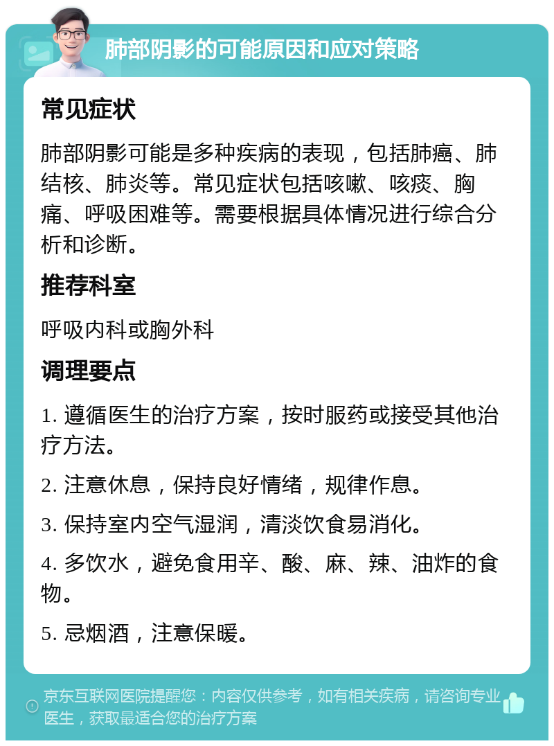 肺部阴影的可能原因和应对策略 常见症状 肺部阴影可能是多种疾病的表现，包括肺癌、肺结核、肺炎等。常见症状包括咳嗽、咳痰、胸痛、呼吸困难等。需要根据具体情况进行综合分析和诊断。 推荐科室 呼吸内科或胸外科 调理要点 1. 遵循医生的治疗方案，按时服药或接受其他治疗方法。 2. 注意休息，保持良好情绪，规律作息。 3. 保持室内空气湿润，清淡饮食易消化。 4. 多饮水，避免食用辛、酸、麻、辣、油炸的食物。 5. 忌烟酒，注意保暖。