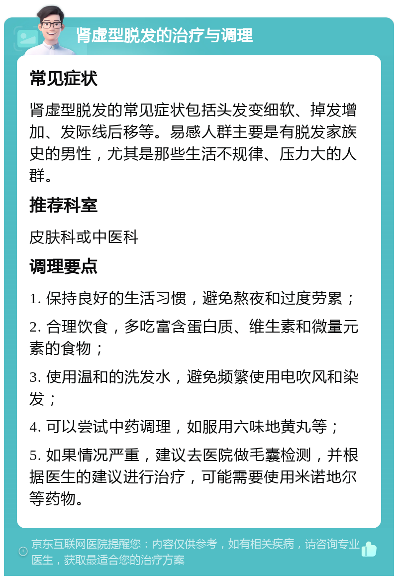 肾虚型脱发的治疗与调理 常见症状 肾虚型脱发的常见症状包括头发变细软、掉发增加、发际线后移等。易感人群主要是有脱发家族史的男性，尤其是那些生活不规律、压力大的人群。 推荐科室 皮肤科或中医科 调理要点 1. 保持良好的生活习惯，避免熬夜和过度劳累； 2. 合理饮食，多吃富含蛋白质、维生素和微量元素的食物； 3. 使用温和的洗发水，避免频繁使用电吹风和染发； 4. 可以尝试中药调理，如服用六味地黄丸等； 5. 如果情况严重，建议去医院做毛囊检测，并根据医生的建议进行治疗，可能需要使用米诺地尔等药物。