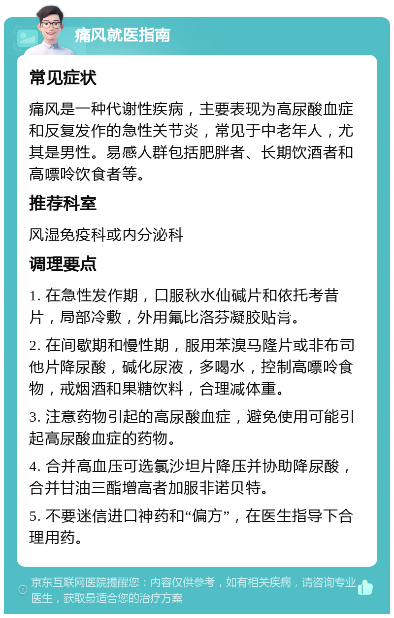 痛风就医指南 常见症状 痛风是一种代谢性疾病，主要表现为高尿酸血症和反复发作的急性关节炎，常见于中老年人，尤其是男性。易感人群包括肥胖者、长期饮酒者和高嘌呤饮食者等。 推荐科室 风湿免疫科或内分泌科 调理要点 1. 在急性发作期，口服秋水仙碱片和依托考昔片，局部冷敷，外用氟比洛芬凝胶贴膏。 2. 在间歇期和慢性期，服用苯溴马隆片或非布司他片降尿酸，碱化尿液，多喝水，控制高嘌呤食物，戒烟酒和果糖饮料，合理减体重。 3. 注意药物引起的高尿酸血症，避免使用可能引起高尿酸血症的药物。 4. 合并高血压可选氯沙坦片降压并协助降尿酸，合并甘油三酯增高者加服非诺贝特。 5. 不要迷信进口神药和“偏方”，在医生指导下合理用药。