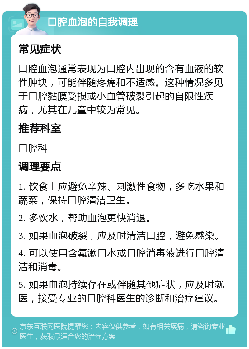 口腔血泡的自我调理 常见症状 口腔血泡通常表现为口腔内出现的含有血液的软性肿块，可能伴随疼痛和不适感。这种情况多见于口腔黏膜受损或小血管破裂引起的自限性疾病，尤其在儿童中较为常见。 推荐科室 口腔科 调理要点 1. 饮食上应避免辛辣、刺激性食物，多吃水果和蔬菜，保持口腔清洁卫生。 2. 多饮水，帮助血泡更快消退。 3. 如果血泡破裂，应及时清洁口腔，避免感染。 4. 可以使用含氟漱口水或口腔消毒液进行口腔清洁和消毒。 5. 如果血泡持续存在或伴随其他症状，应及时就医，接受专业的口腔科医生的诊断和治疗建议。