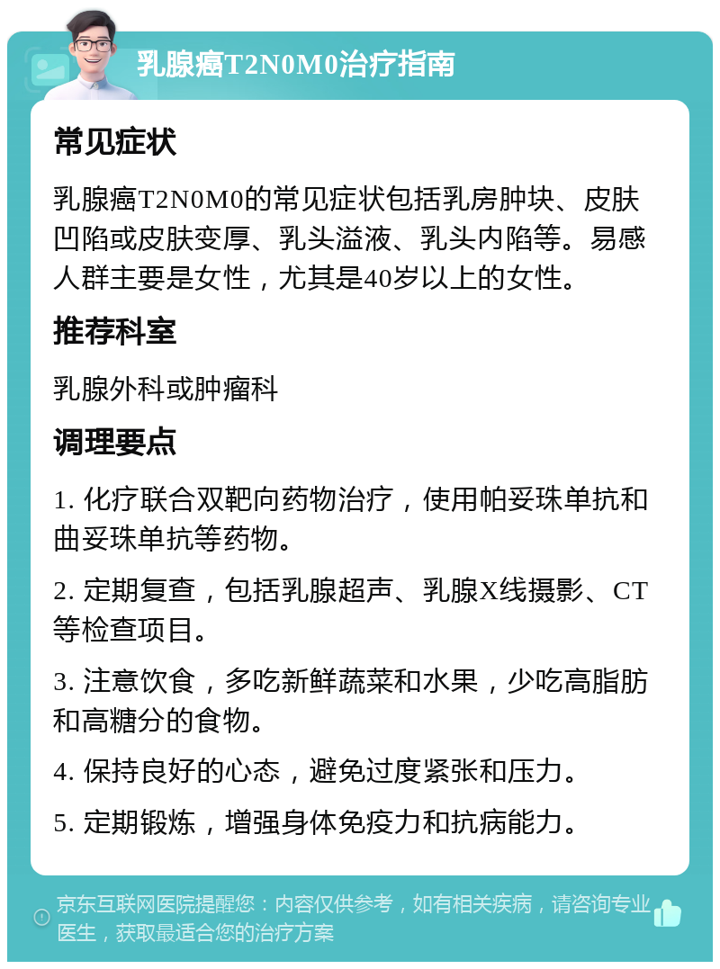 乳腺癌T2N0M0治疗指南 常见症状 乳腺癌T2N0M0的常见症状包括乳房肿块、皮肤凹陷或皮肤变厚、乳头溢液、乳头内陷等。易感人群主要是女性，尤其是40岁以上的女性。 推荐科室 乳腺外科或肿瘤科 调理要点 1. 化疗联合双靶向药物治疗，使用帕妥珠单抗和曲妥珠单抗等药物。 2. 定期复查，包括乳腺超声、乳腺X线摄影、CT等检查项目。 3. 注意饮食，多吃新鲜蔬菜和水果，少吃高脂肪和高糖分的食物。 4. 保持良好的心态，避免过度紧张和压力。 5. 定期锻炼，增强身体免疫力和抗病能力。