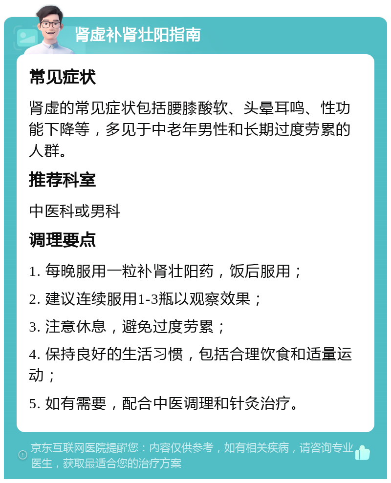 肾虚补肾壮阳指南 常见症状 肾虚的常见症状包括腰膝酸软、头晕耳鸣、性功能下降等，多见于中老年男性和长期过度劳累的人群。 推荐科室 中医科或男科 调理要点 1. 每晚服用一粒补肾壮阳药，饭后服用； 2. 建议连续服用1-3瓶以观察效果； 3. 注意休息，避免过度劳累； 4. 保持良好的生活习惯，包括合理饮食和适量运动； 5. 如有需要，配合中医调理和针灸治疗。