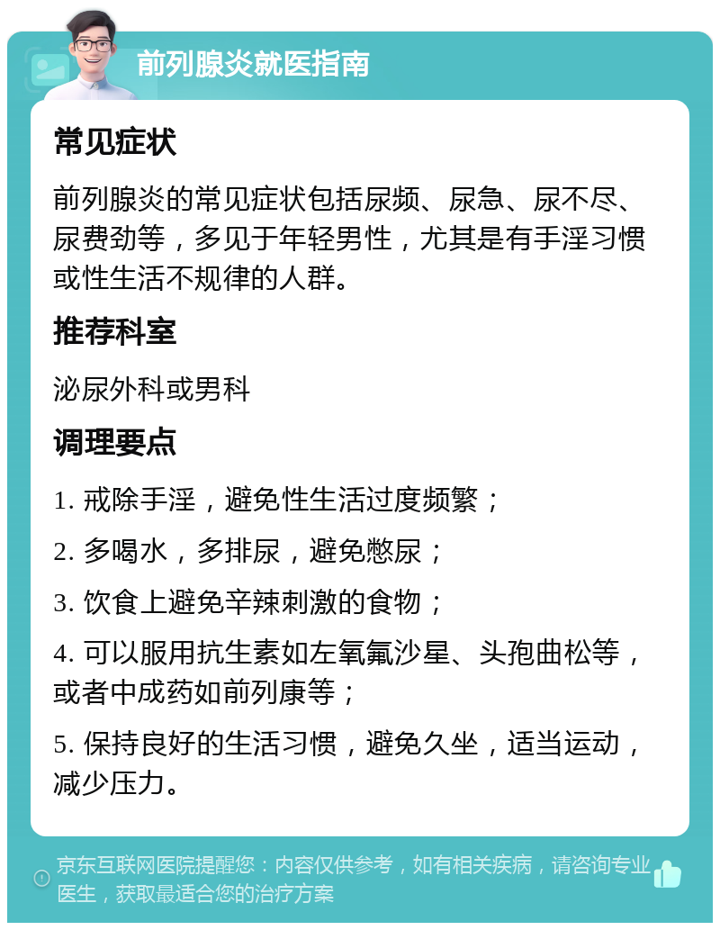 前列腺炎就医指南 常见症状 前列腺炎的常见症状包括尿频、尿急、尿不尽、尿费劲等，多见于年轻男性，尤其是有手淫习惯或性生活不规律的人群。 推荐科室 泌尿外科或男科 调理要点 1. 戒除手淫，避免性生活过度频繁； 2. 多喝水，多排尿，避免憋尿； 3. 饮食上避免辛辣刺激的食物； 4. 可以服用抗生素如左氧氟沙星、头孢曲松等，或者中成药如前列康等； 5. 保持良好的生活习惯，避免久坐，适当运动，减少压力。