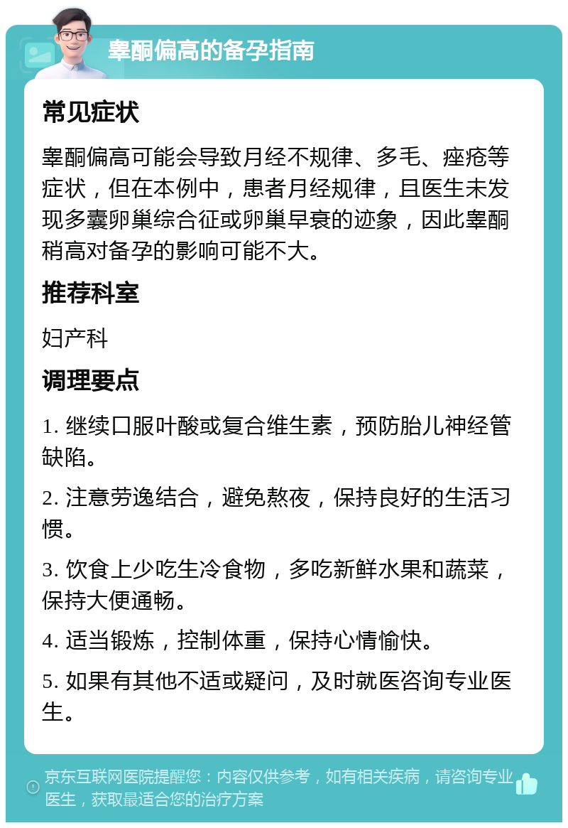 睾酮偏高的备孕指南 常见症状 睾酮偏高可能会导致月经不规律、多毛、痤疮等症状，但在本例中，患者月经规律，且医生未发现多囊卵巢综合征或卵巢早衰的迹象，因此睾酮稍高对备孕的影响可能不大。 推荐科室 妇产科 调理要点 1. 继续口服叶酸或复合维生素，预防胎儿神经管缺陷。 2. 注意劳逸结合，避免熬夜，保持良好的生活习惯。 3. 饮食上少吃生冷食物，多吃新鲜水果和蔬菜，保持大便通畅。 4. 适当锻炼，控制体重，保持心情愉快。 5. 如果有其他不适或疑问，及时就医咨询专业医生。