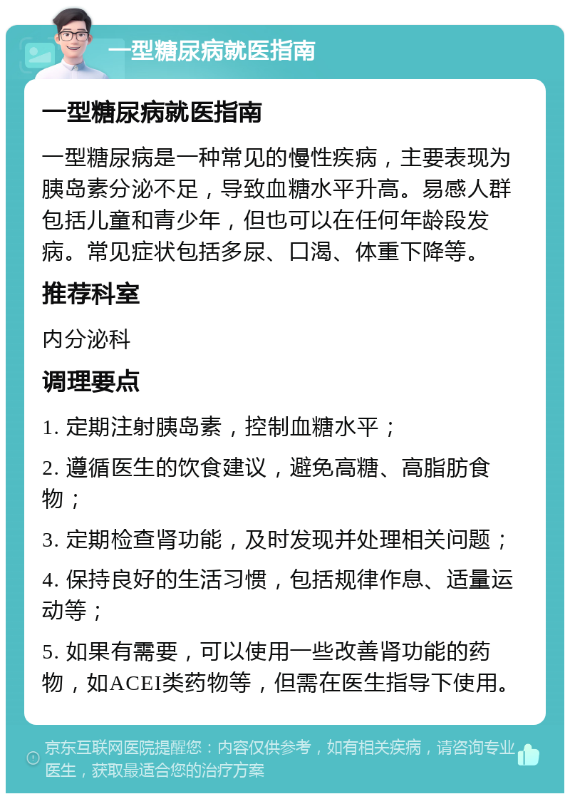 一型糖尿病就医指南 一型糖尿病就医指南 一型糖尿病是一种常见的慢性疾病，主要表现为胰岛素分泌不足，导致血糖水平升高。易感人群包括儿童和青少年，但也可以在任何年龄段发病。常见症状包括多尿、口渴、体重下降等。 推荐科室 内分泌科 调理要点 1. 定期注射胰岛素，控制血糖水平； 2. 遵循医生的饮食建议，避免高糖、高脂肪食物； 3. 定期检查肾功能，及时发现并处理相关问题； 4. 保持良好的生活习惯，包括规律作息、适量运动等； 5. 如果有需要，可以使用一些改善肾功能的药物，如ACEI类药物等，但需在医生指导下使用。