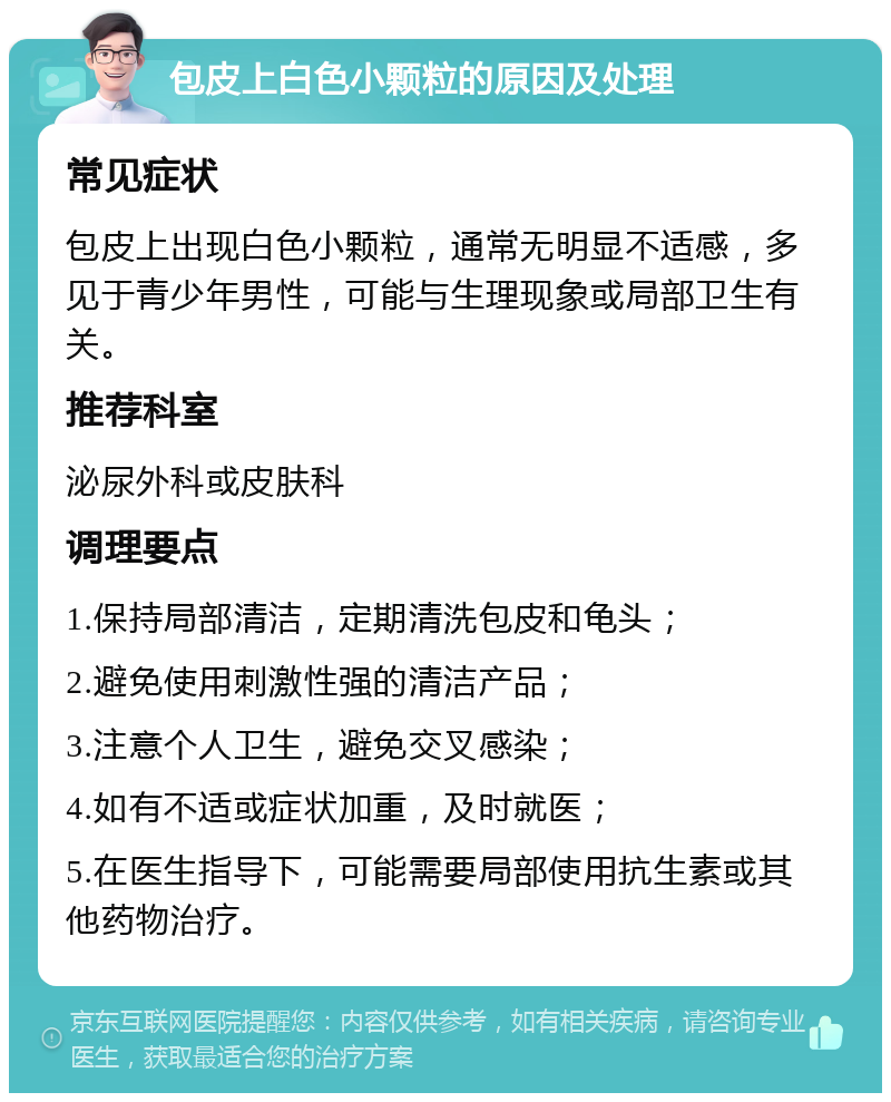 包皮上白色小颗粒的原因及处理 常见症状 包皮上出现白色小颗粒，通常无明显不适感，多见于青少年男性，可能与生理现象或局部卫生有关。 推荐科室 泌尿外科或皮肤科 调理要点 1.保持局部清洁，定期清洗包皮和龟头； 2.避免使用刺激性强的清洁产品； 3.注意个人卫生，避免交叉感染； 4.如有不适或症状加重，及时就医； 5.在医生指导下，可能需要局部使用抗生素或其他药物治疗。