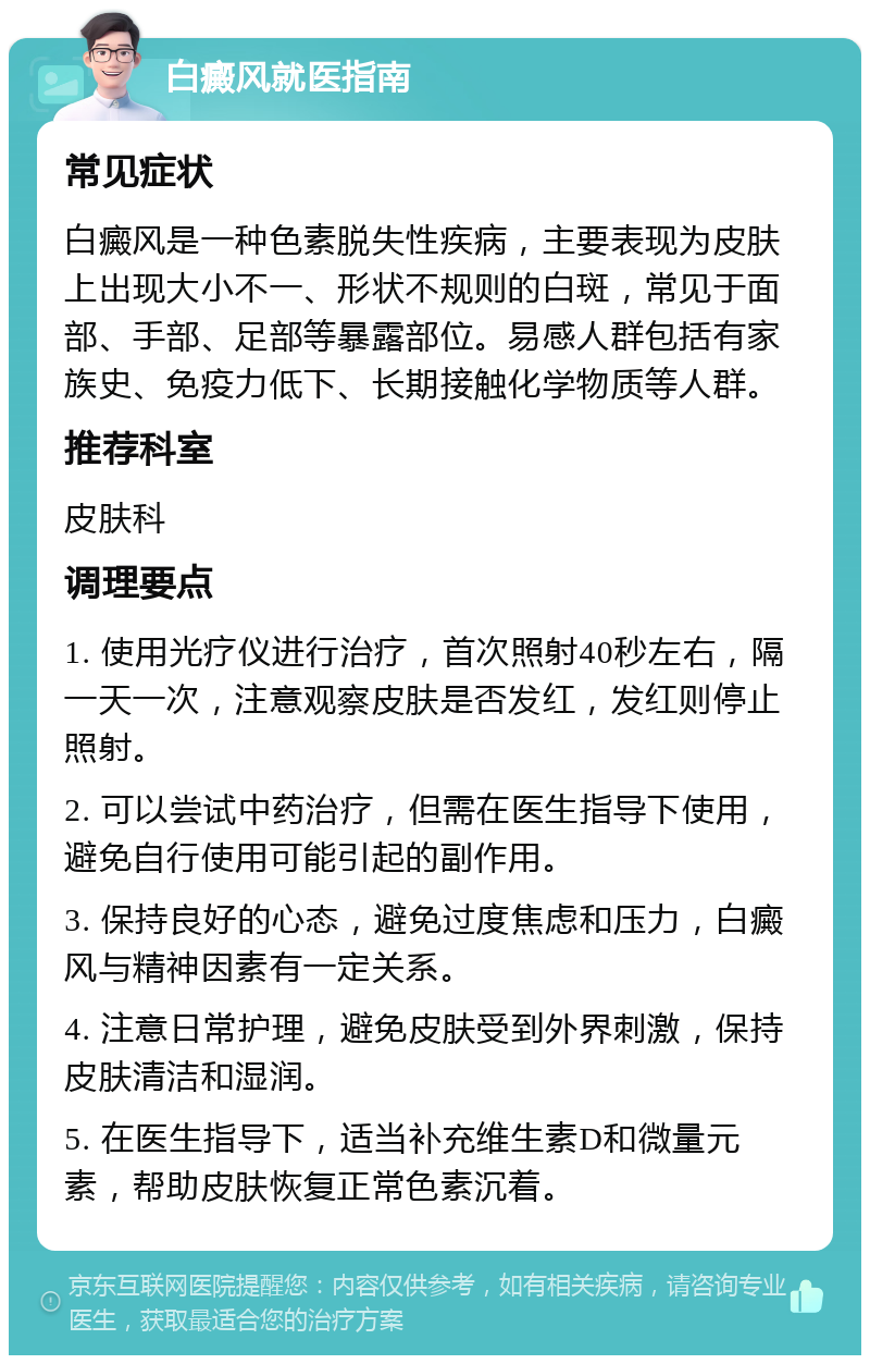 白癜风就医指南 常见症状 白癜风是一种色素脱失性疾病，主要表现为皮肤上出现大小不一、形状不规则的白斑，常见于面部、手部、足部等暴露部位。易感人群包括有家族史、免疫力低下、长期接触化学物质等人群。 推荐科室 皮肤科 调理要点 1. 使用光疗仪进行治疗，首次照射40秒左右，隔一天一次，注意观察皮肤是否发红，发红则停止照射。 2. 可以尝试中药治疗，但需在医生指导下使用，避免自行使用可能引起的副作用。 3. 保持良好的心态，避免过度焦虑和压力，白癜风与精神因素有一定关系。 4. 注意日常护理，避免皮肤受到外界刺激，保持皮肤清洁和湿润。 5. 在医生指导下，适当补充维生素D和微量元素，帮助皮肤恢复正常色素沉着。