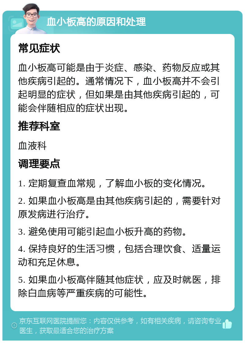 血小板高的原因和处理 常见症状 血小板高可能是由于炎症、感染、药物反应或其他疾病引起的。通常情况下，血小板高并不会引起明显的症状，但如果是由其他疾病引起的，可能会伴随相应的症状出现。 推荐科室 血液科 调理要点 1. 定期复查血常规，了解血小板的变化情况。 2. 如果血小板高是由其他疾病引起的，需要针对原发病进行治疗。 3. 避免使用可能引起血小板升高的药物。 4. 保持良好的生活习惯，包括合理饮食、适量运动和充足休息。 5. 如果血小板高伴随其他症状，应及时就医，排除白血病等严重疾病的可能性。