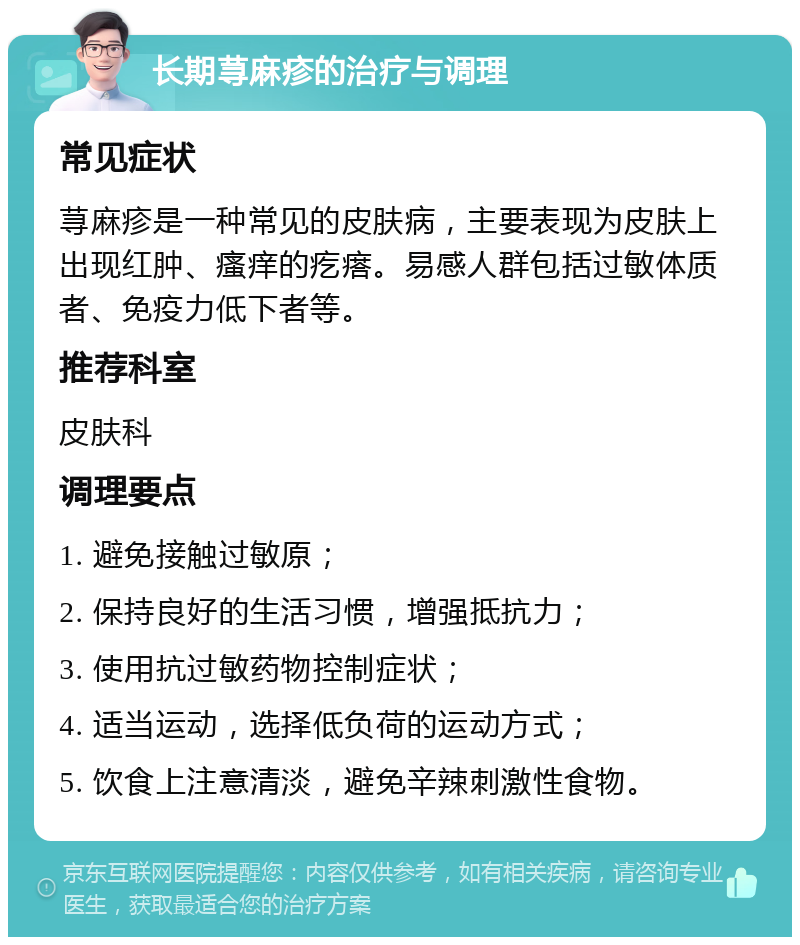 长期荨麻疹的治疗与调理 常见症状 荨麻疹是一种常见的皮肤病，主要表现为皮肤上出现红肿、瘙痒的疙瘩。易感人群包括过敏体质者、免疫力低下者等。 推荐科室 皮肤科 调理要点 1. 避免接触过敏原； 2. 保持良好的生活习惯，增强抵抗力； 3. 使用抗过敏药物控制症状； 4. 适当运动，选择低负荷的运动方式； 5. 饮食上注意清淡，避免辛辣刺激性食物。