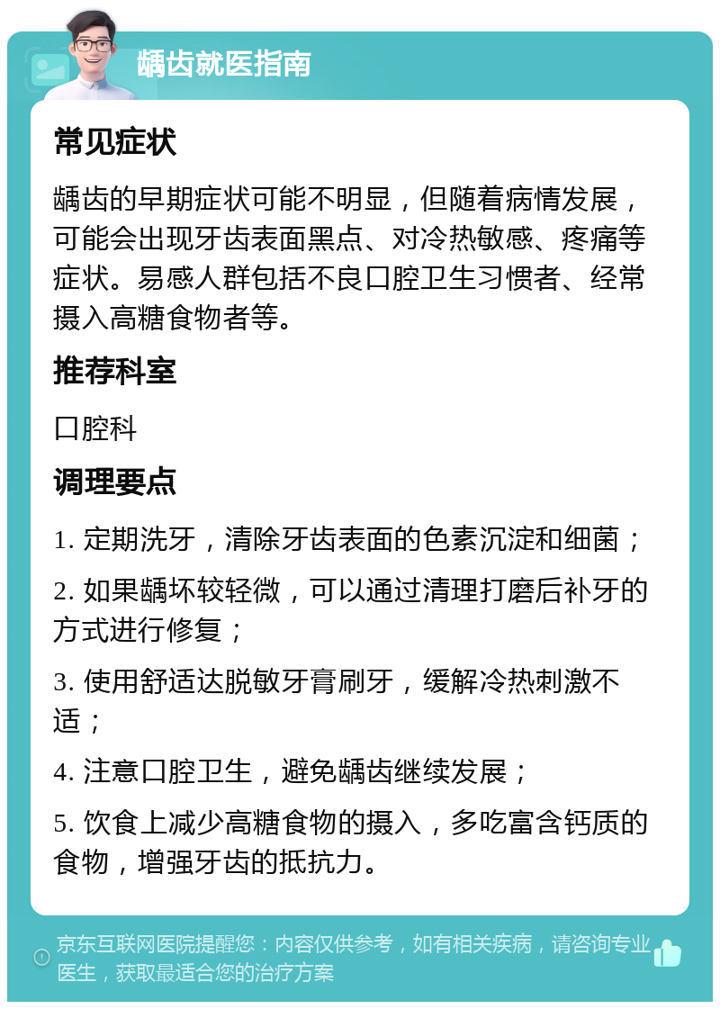 龋齿就医指南 常见症状 龋齿的早期症状可能不明显，但随着病情发展，可能会出现牙齿表面黑点、对冷热敏感、疼痛等症状。易感人群包括不良口腔卫生习惯者、经常摄入高糖食物者等。 推荐科室 口腔科 调理要点 1. 定期洗牙，清除牙齿表面的色素沉淀和细菌； 2. 如果龋坏较轻微，可以通过清理打磨后补牙的方式进行修复； 3. 使用舒适达脱敏牙膏刷牙，缓解冷热刺激不适； 4. 注意口腔卫生，避免龋齿继续发展； 5. 饮食上减少高糖食物的摄入，多吃富含钙质的食物，增强牙齿的抵抗力。