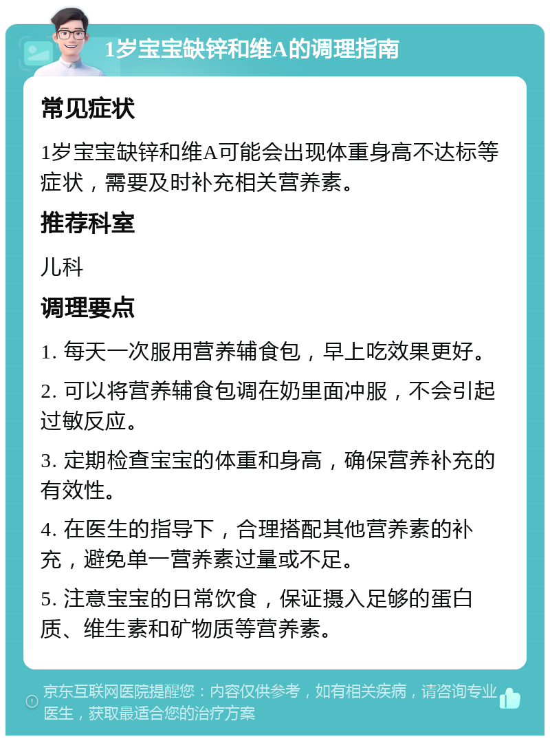 1岁宝宝缺锌和维A的调理指南 常见症状 1岁宝宝缺锌和维A可能会出现体重身高不达标等症状，需要及时补充相关营养素。 推荐科室 儿科 调理要点 1. 每天一次服用营养辅食包，早上吃效果更好。 2. 可以将营养辅食包调在奶里面冲服，不会引起过敏反应。 3. 定期检查宝宝的体重和身高，确保营养补充的有效性。 4. 在医生的指导下，合理搭配其他营养素的补充，避免单一营养素过量或不足。 5. 注意宝宝的日常饮食，保证摄入足够的蛋白质、维生素和矿物质等营养素。