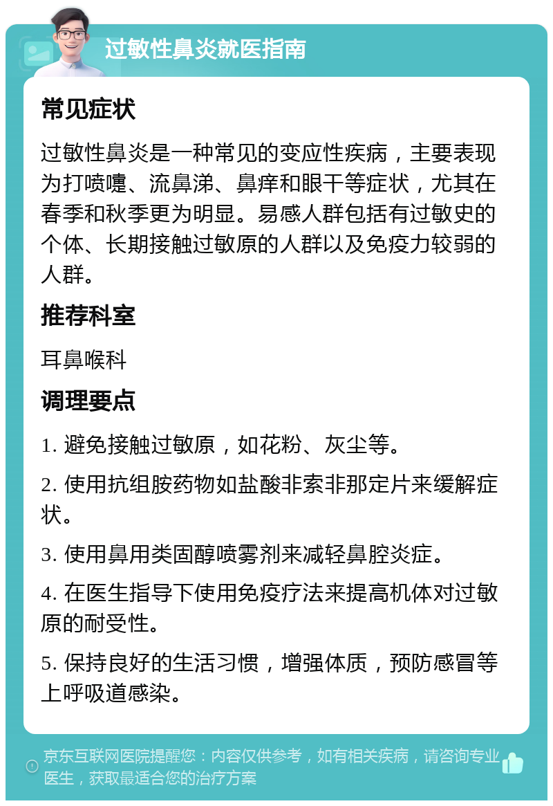 过敏性鼻炎就医指南 常见症状 过敏性鼻炎是一种常见的变应性疾病，主要表现为打喷嚏、流鼻涕、鼻痒和眼干等症状，尤其在春季和秋季更为明显。易感人群包括有过敏史的个体、长期接触过敏原的人群以及免疫力较弱的人群。 推荐科室 耳鼻喉科 调理要点 1. 避免接触过敏原，如花粉、灰尘等。 2. 使用抗组胺药物如盐酸非索非那定片来缓解症状。 3. 使用鼻用类固醇喷雾剂来减轻鼻腔炎症。 4. 在医生指导下使用免疫疗法来提高机体对过敏原的耐受性。 5. 保持良好的生活习惯，增强体质，预防感冒等上呼吸道感染。