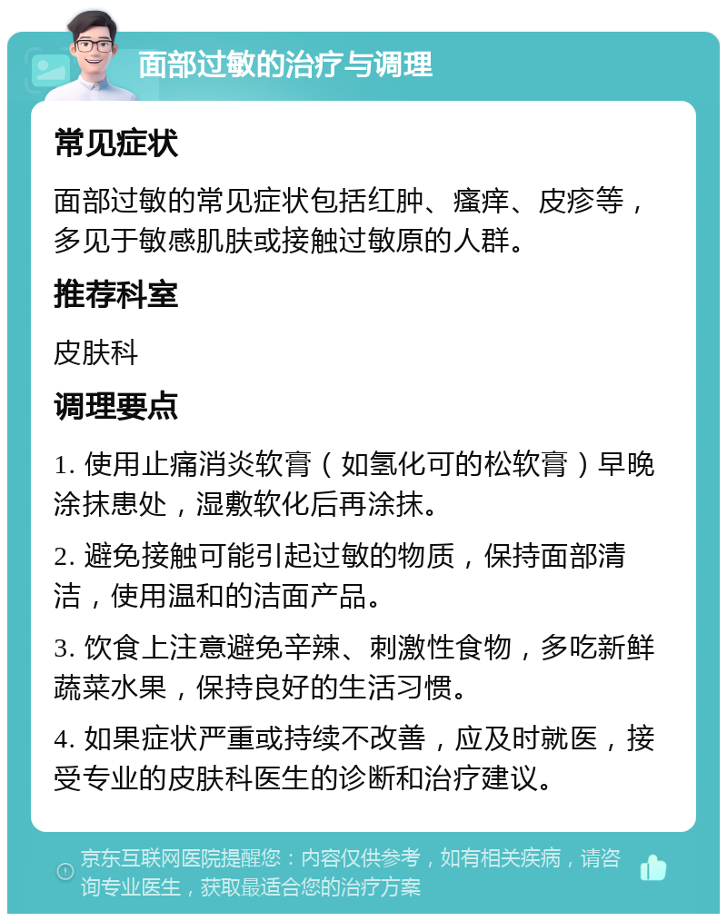 面部过敏的治疗与调理 常见症状 面部过敏的常见症状包括红肿、瘙痒、皮疹等，多见于敏感肌肤或接触过敏原的人群。 推荐科室 皮肤科 调理要点 1. 使用止痛消炎软膏（如氢化可的松软膏）早晚涂抹患处，湿敷软化后再涂抹。 2. 避免接触可能引起过敏的物质，保持面部清洁，使用温和的洁面产品。 3. 饮食上注意避免辛辣、刺激性食物，多吃新鲜蔬菜水果，保持良好的生活习惯。 4. 如果症状严重或持续不改善，应及时就医，接受专业的皮肤科医生的诊断和治疗建议。