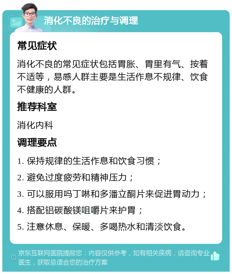 消化不良的治疗与调理 常见症状 消化不良的常见症状包括胃胀、胃里有气、按着不适等，易感人群主要是生活作息不规律、饮食不健康的人群。 推荐科室 消化内科 调理要点 1. 保持规律的生活作息和饮食习惯； 2. 避免过度疲劳和精神压力； 3. 可以服用吗丁啉和多潘立酮片来促进胃动力； 4. 搭配铝碳酸镁咀嚼片来护胃； 5. 注意休息、保暖、多喝热水和清淡饮食。