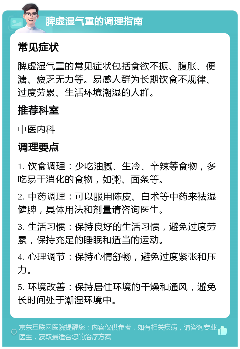 脾虚湿气重的调理指南 常见症状 脾虚湿气重的常见症状包括食欲不振、腹胀、便溏、疲乏无力等。易感人群为长期饮食不规律、过度劳累、生活环境潮湿的人群。 推荐科室 中医内科 调理要点 1. 饮食调理：少吃油腻、生冷、辛辣等食物，多吃易于消化的食物，如粥、面条等。 2. 中药调理：可以服用陈皮、白术等中药来祛湿健脾，具体用法和剂量请咨询医生。 3. 生活习惯：保持良好的生活习惯，避免过度劳累，保持充足的睡眠和适当的运动。 4. 心理调节：保持心情舒畅，避免过度紧张和压力。 5. 环境改善：保持居住环境的干燥和通风，避免长时间处于潮湿环境中。