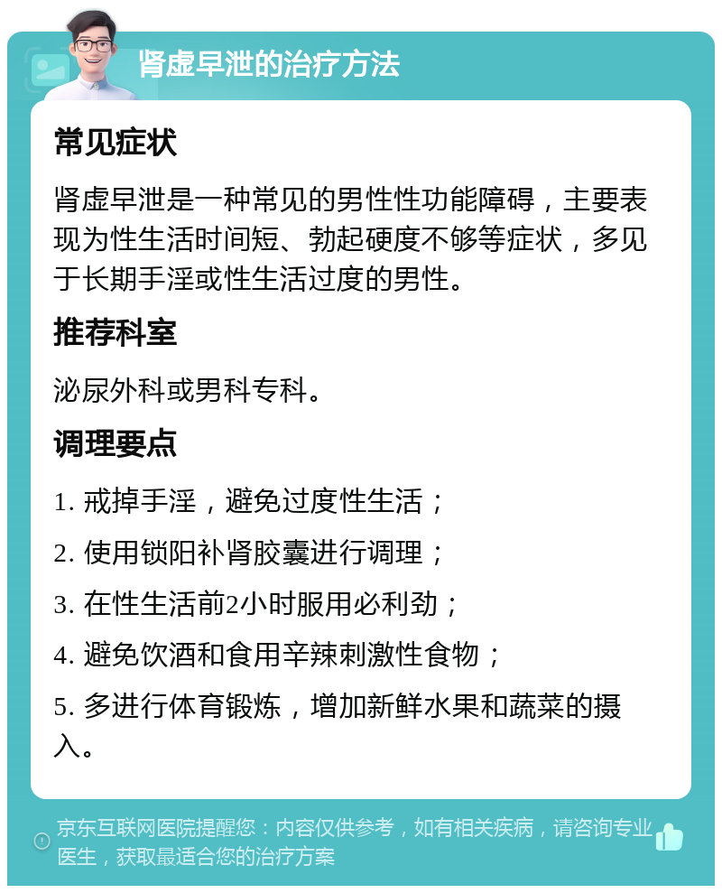 肾虚早泄的治疗方法 常见症状 肾虚早泄是一种常见的男性性功能障碍，主要表现为性生活时间短、勃起硬度不够等症状，多见于长期手淫或性生活过度的男性。 推荐科室 泌尿外科或男科专科。 调理要点 1. 戒掉手淫，避免过度性生活； 2. 使用锁阳补肾胶囊进行调理； 3. 在性生活前2小时服用必利劲； 4. 避免饮酒和食用辛辣刺激性食物； 5. 多进行体育锻炼，增加新鲜水果和蔬菜的摄入。