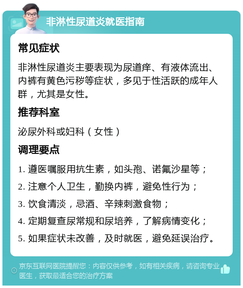 非淋性尿道炎就医指南 常见症状 非淋性尿道炎主要表现为尿道痒、有液体流出、内裤有黄色污秽等症状，多见于性活跃的成年人群，尤其是女性。 推荐科室 泌尿外科或妇科（女性） 调理要点 1. 遵医嘱服用抗生素，如头孢、诺氟沙星等； 2. 注意个人卫生，勤换内裤，避免性行为； 3. 饮食清淡，忌酒、辛辣刺激食物； 4. 定期复查尿常规和尿培养，了解病情变化； 5. 如果症状未改善，及时就医，避免延误治疗。