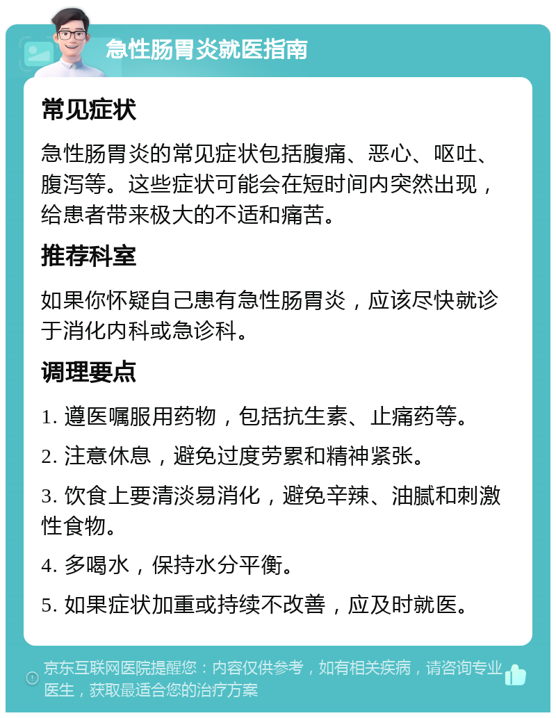 急性肠胃炎就医指南 常见症状 急性肠胃炎的常见症状包括腹痛、恶心、呕吐、腹泻等。这些症状可能会在短时间内突然出现，给患者带来极大的不适和痛苦。 推荐科室 如果你怀疑自己患有急性肠胃炎，应该尽快就诊于消化内科或急诊科。 调理要点 1. 遵医嘱服用药物，包括抗生素、止痛药等。 2. 注意休息，避免过度劳累和精神紧张。 3. 饮食上要清淡易消化，避免辛辣、油腻和刺激性食物。 4. 多喝水，保持水分平衡。 5. 如果症状加重或持续不改善，应及时就医。