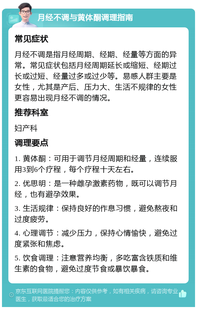 月经不调与黄体酮调理指南 常见症状 月经不调是指月经周期、经期、经量等方面的异常。常见症状包括月经周期延长或缩短、经期过长或过短、经量过多或过少等。易感人群主要是女性，尤其是产后、压力大、生活不规律的女性更容易出现月经不调的情况。 推荐科室 妇产科 调理要点 1. 黄体酮：可用于调节月经周期和经量，连续服用3到6个疗程，每个疗程十天左右。 2. 优思明：是一种雌孕激素药物，既可以调节月经，也有避孕效果。 3. 生活规律：保持良好的作息习惯，避免熬夜和过度疲劳。 4. 心理调节：减少压力，保持心情愉快，避免过度紧张和焦虑。 5. 饮食调理：注意营养均衡，多吃富含铁质和维生素的食物，避免过度节食或暴饮暴食。