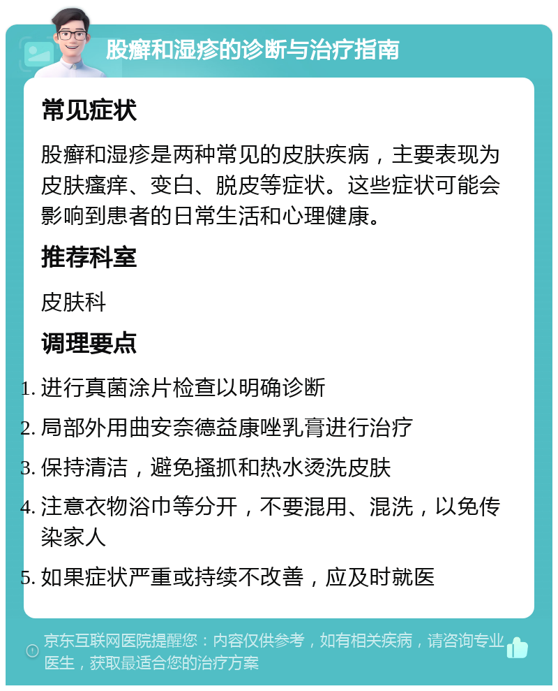 股癣和湿疹的诊断与治疗指南 常见症状 股癣和湿疹是两种常见的皮肤疾病，主要表现为皮肤瘙痒、变白、脱皮等症状。这些症状可能会影响到患者的日常生活和心理健康。 推荐科室 皮肤科 调理要点 进行真菌涂片检查以明确诊断 局部外用曲安奈德益康唑乳膏进行治疗 保持清洁，避免搔抓和热水烫洗皮肤 注意衣物浴巾等分开，不要混用、混洗，以免传染家人 如果症状严重或持续不改善，应及时就医