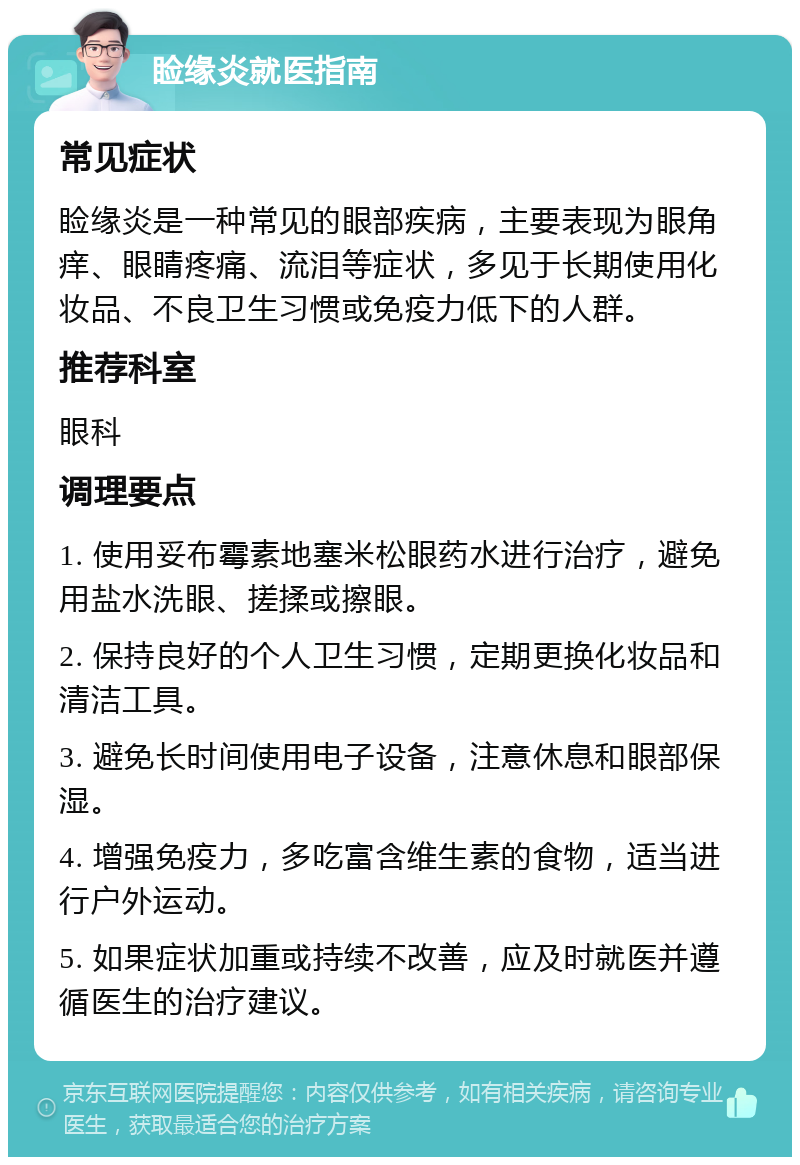 睑缘炎就医指南 常见症状 睑缘炎是一种常见的眼部疾病，主要表现为眼角痒、眼睛疼痛、流泪等症状，多见于长期使用化妆品、不良卫生习惯或免疫力低下的人群。 推荐科室 眼科 调理要点 1. 使用妥布霉素地塞米松眼药水进行治疗，避免用盐水洗眼、搓揉或擦眼。 2. 保持良好的个人卫生习惯，定期更换化妆品和清洁工具。 3. 避免长时间使用电子设备，注意休息和眼部保湿。 4. 增强免疫力，多吃富含维生素的食物，适当进行户外运动。 5. 如果症状加重或持续不改善，应及时就医并遵循医生的治疗建议。