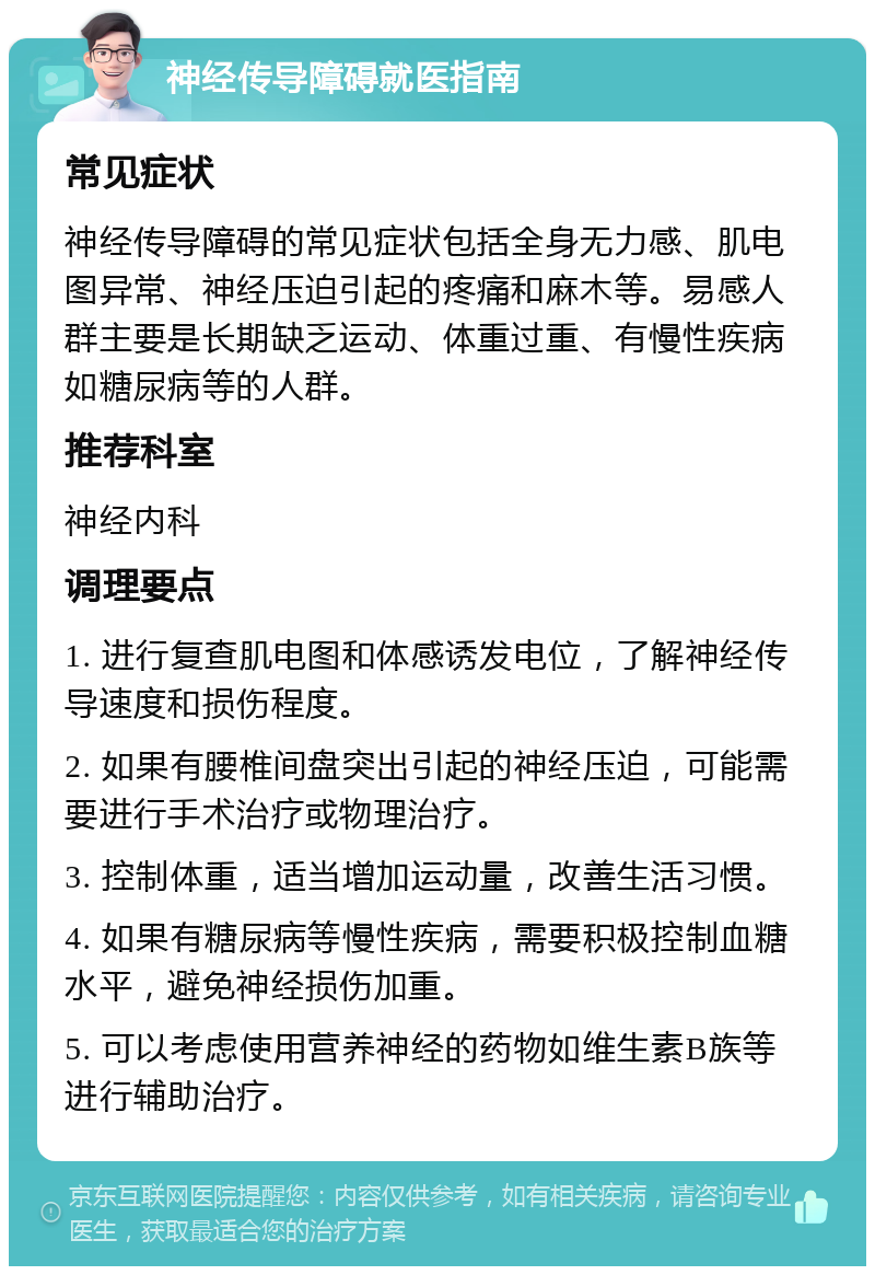 神经传导障碍就医指南 常见症状 神经传导障碍的常见症状包括全身无力感、肌电图异常、神经压迫引起的疼痛和麻木等。易感人群主要是长期缺乏运动、体重过重、有慢性疾病如糖尿病等的人群。 推荐科室 神经内科 调理要点 1. 进行复查肌电图和体感诱发电位，了解神经传导速度和损伤程度。 2. 如果有腰椎间盘突出引起的神经压迫，可能需要进行手术治疗或物理治疗。 3. 控制体重，适当增加运动量，改善生活习惯。 4. 如果有糖尿病等慢性疾病，需要积极控制血糖水平，避免神经损伤加重。 5. 可以考虑使用营养神经的药物如维生素B族等进行辅助治疗。