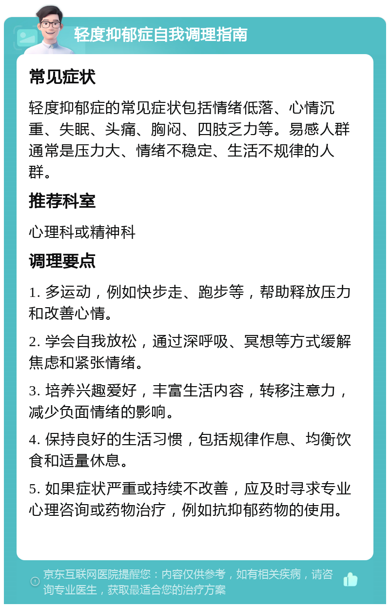 轻度抑郁症自我调理指南 常见症状 轻度抑郁症的常见症状包括情绪低落、心情沉重、失眠、头痛、胸闷、四肢乏力等。易感人群通常是压力大、情绪不稳定、生活不规律的人群。 推荐科室 心理科或精神科 调理要点 1. 多运动，例如快步走、跑步等，帮助释放压力和改善心情。 2. 学会自我放松，通过深呼吸、冥想等方式缓解焦虑和紧张情绪。 3. 培养兴趣爱好，丰富生活内容，转移注意力，减少负面情绪的影响。 4. 保持良好的生活习惯，包括规律作息、均衡饮食和适量休息。 5. 如果症状严重或持续不改善，应及时寻求专业心理咨询或药物治疗，例如抗抑郁药物的使用。