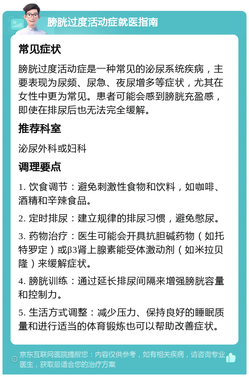 膀胱过度活动症就医指南 常见症状 膀胱过度活动症是一种常见的泌尿系统疾病，主要表现为尿频、尿急、夜尿增多等症状，尤其在女性中更为常见。患者可能会感到膀胱充盈感，即使在排尿后也无法完全缓解。 推荐科室 泌尿外科或妇科 调理要点 1. 饮食调节：避免刺激性食物和饮料，如咖啡、酒精和辛辣食品。 2. 定时排尿：建立规律的排尿习惯，避免憋尿。 3. 药物治疗：医生可能会开具抗胆碱药物（如托特罗定）或β3肾上腺素能受体激动剂（如米拉贝隆）来缓解症状。 4. 膀胱训练：通过延长排尿间隔来增强膀胱容量和控制力。 5. 生活方式调整：减少压力、保持良好的睡眠质量和进行适当的体育锻炼也可以帮助改善症状。