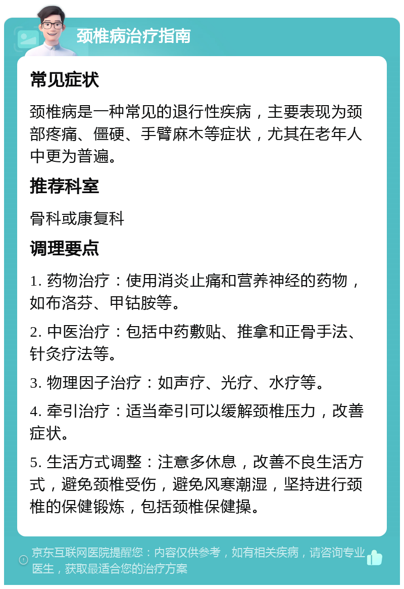 颈椎病治疗指南 常见症状 颈椎病是一种常见的退行性疾病，主要表现为颈部疼痛、僵硬、手臂麻木等症状，尤其在老年人中更为普遍。 推荐科室 骨科或康复科 调理要点 1. 药物治疗：使用消炎止痛和营养神经的药物，如布洛芬、甲钴胺等。 2. 中医治疗：包括中药敷贴、推拿和正骨手法、针灸疗法等。 3. 物理因子治疗：如声疗、光疗、水疗等。 4. 牵引治疗：适当牵引可以缓解颈椎压力，改善症状。 5. 生活方式调整：注意多休息，改善不良生活方式，避免颈椎受伤，避免风寒潮湿，坚持进行颈椎的保健锻炼，包括颈椎保健操。