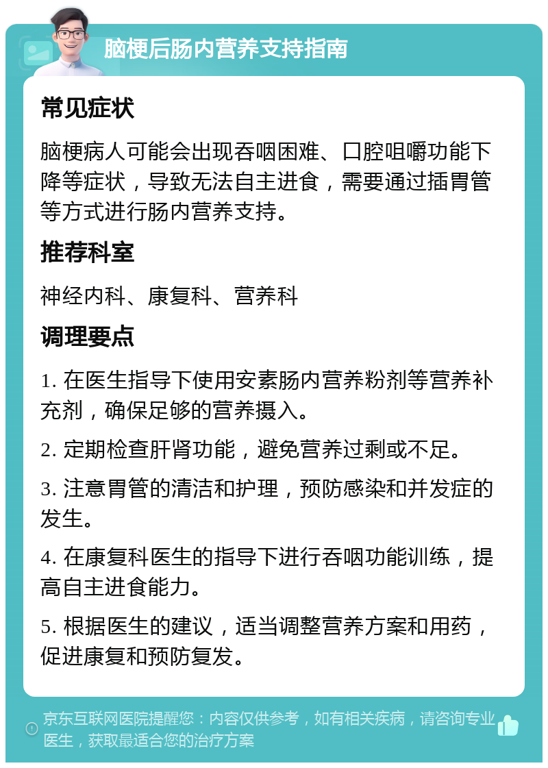 脑梗后肠内营养支持指南 常见症状 脑梗病人可能会出现吞咽困难、口腔咀嚼功能下降等症状，导致无法自主进食，需要通过插胃管等方式进行肠内营养支持。 推荐科室 神经内科、康复科、营养科 调理要点 1. 在医生指导下使用安素肠内营养粉剂等营养补充剂，确保足够的营养摄入。 2. 定期检查肝肾功能，避免营养过剩或不足。 3. 注意胃管的清洁和护理，预防感染和并发症的发生。 4. 在康复科医生的指导下进行吞咽功能训练，提高自主进食能力。 5. 根据医生的建议，适当调整营养方案和用药，促进康复和预防复发。