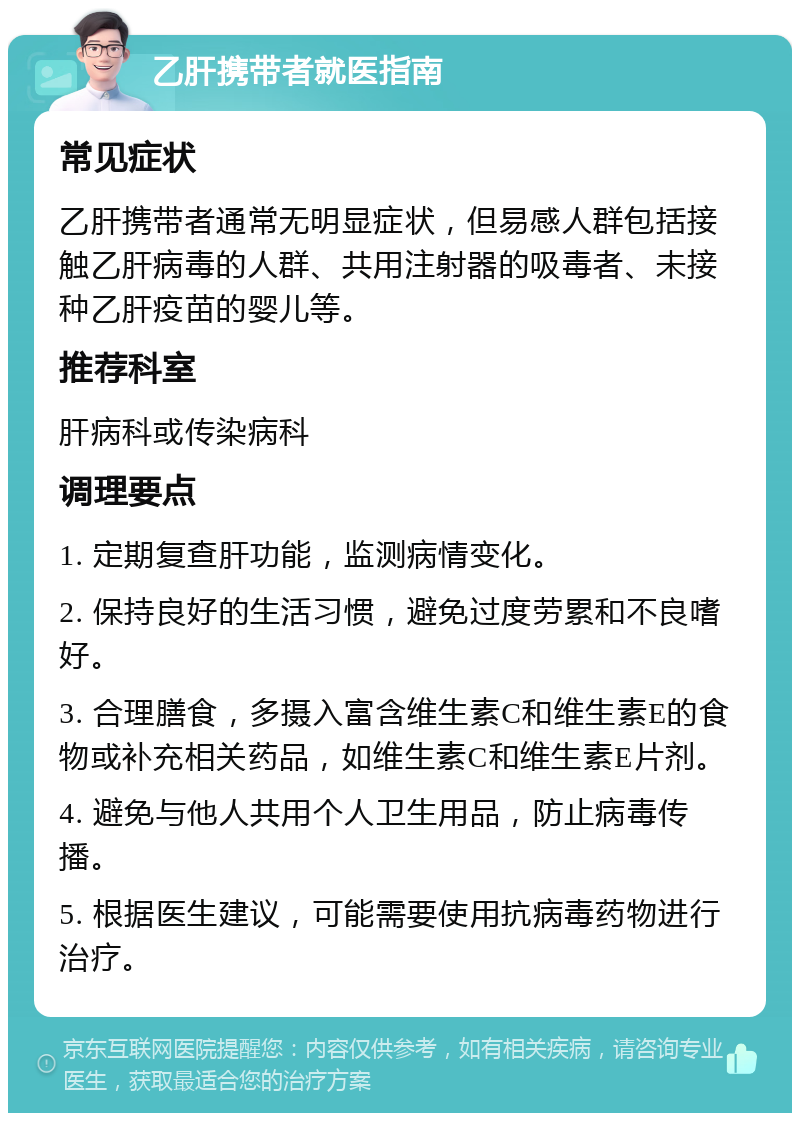 乙肝携带者就医指南 常见症状 乙肝携带者通常无明显症状，但易感人群包括接触乙肝病毒的人群、共用注射器的吸毒者、未接种乙肝疫苗的婴儿等。 推荐科室 肝病科或传染病科 调理要点 1. 定期复查肝功能，监测病情变化。 2. 保持良好的生活习惯，避免过度劳累和不良嗜好。 3. 合理膳食，多摄入富含维生素C和维生素E的食物或补充相关药品，如维生素C和维生素E片剂。 4. 避免与他人共用个人卫生用品，防止病毒传播。 5. 根据医生建议，可能需要使用抗病毒药物进行治疗。