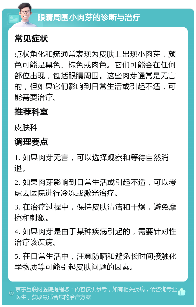 眼睛周围小肉芽的诊断与治疗 常见症状 点状角化和疣通常表现为皮肤上出现小肉芽，颜色可能是黑色、棕色或肉色。它们可能会在任何部位出现，包括眼睛周围。这些肉芽通常是无害的，但如果它们影响到日常生活或引起不适，可能需要治疗。 推荐科室 皮肤科 调理要点 1. 如果肉芽无害，可以选择观察和等待自然消退。 2. 如果肉芽影响到日常生活或引起不适，可以考虑去医院进行冷冻或激光治疗。 3. 在治疗过程中，保持皮肤清洁和干燥，避免摩擦和刺激。 4. 如果肉芽是由于某种疾病引起的，需要针对性治疗该疾病。 5. 在日常生活中，注意防晒和避免长时间接触化学物质等可能引起皮肤问题的因素。