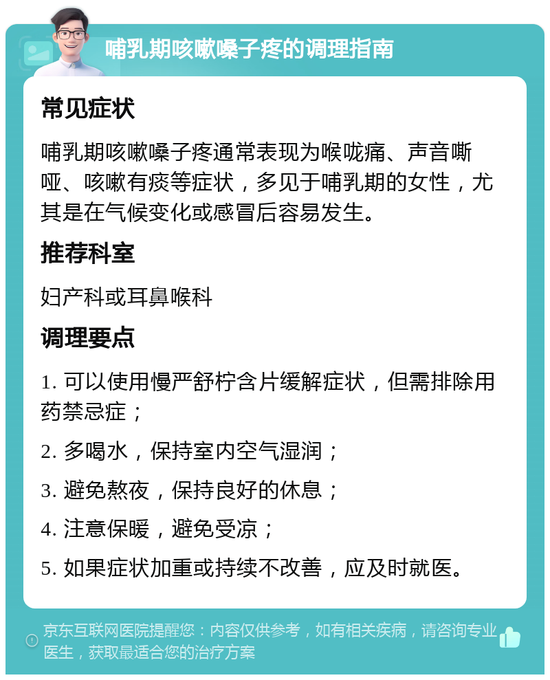 哺乳期咳嗽嗓子疼的调理指南 常见症状 哺乳期咳嗽嗓子疼通常表现为喉咙痛、声音嘶哑、咳嗽有痰等症状，多见于哺乳期的女性，尤其是在气候变化或感冒后容易发生。 推荐科室 妇产科或耳鼻喉科 调理要点 1. 可以使用慢严舒柠含片缓解症状，但需排除用药禁忌症； 2. 多喝水，保持室内空气湿润； 3. 避免熬夜，保持良好的休息； 4. 注意保暖，避免受凉； 5. 如果症状加重或持续不改善，应及时就医。