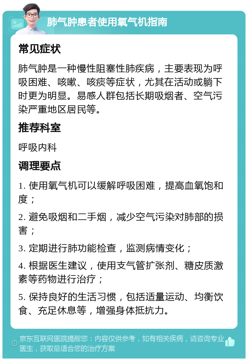 肺气肿患者使用氧气机指南 常见症状 肺气肿是一种慢性阻塞性肺疾病，主要表现为呼吸困难、咳嗽、咳痰等症状，尤其在活动或躺下时更为明显。易感人群包括长期吸烟者、空气污染严重地区居民等。 推荐科室 呼吸内科 调理要点 1. 使用氧气机可以缓解呼吸困难，提高血氧饱和度； 2. 避免吸烟和二手烟，减少空气污染对肺部的损害； 3. 定期进行肺功能检查，监测病情变化； 4. 根据医生建议，使用支气管扩张剂、糖皮质激素等药物进行治疗； 5. 保持良好的生活习惯，包括适量运动、均衡饮食、充足休息等，增强身体抵抗力。