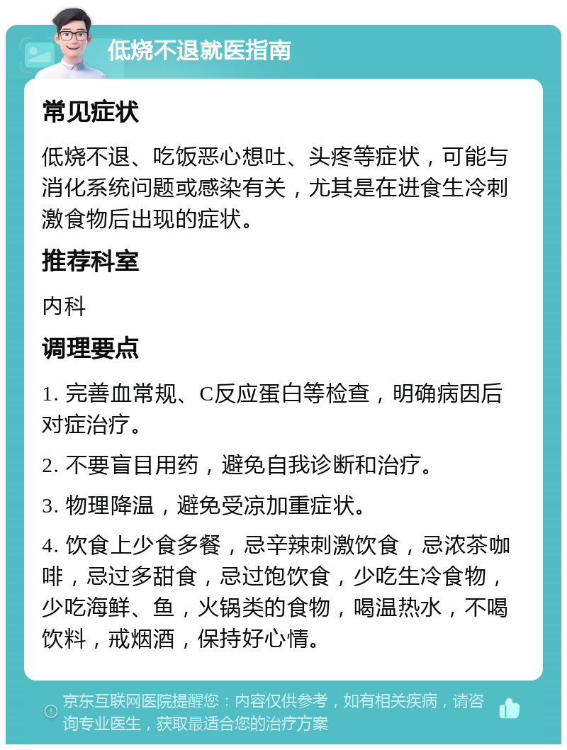 低烧不退就医指南 常见症状 低烧不退、吃饭恶心想吐、头疼等症状，可能与消化系统问题或感染有关，尤其是在进食生冷刺激食物后出现的症状。 推荐科室 内科 调理要点 1. 完善血常规、C反应蛋白等检查，明确病因后对症治疗。 2. 不要盲目用药，避免自我诊断和治疗。 3. 物理降温，避免受凉加重症状。 4. 饮食上少食多餐，忌辛辣刺激饮食，忌浓茶咖啡，忌过多甜食，忌过饱饮食，少吃生冷食物，少吃海鲜、鱼，火锅类的食物，喝温热水，不喝饮料，戒烟酒，保持好心情。