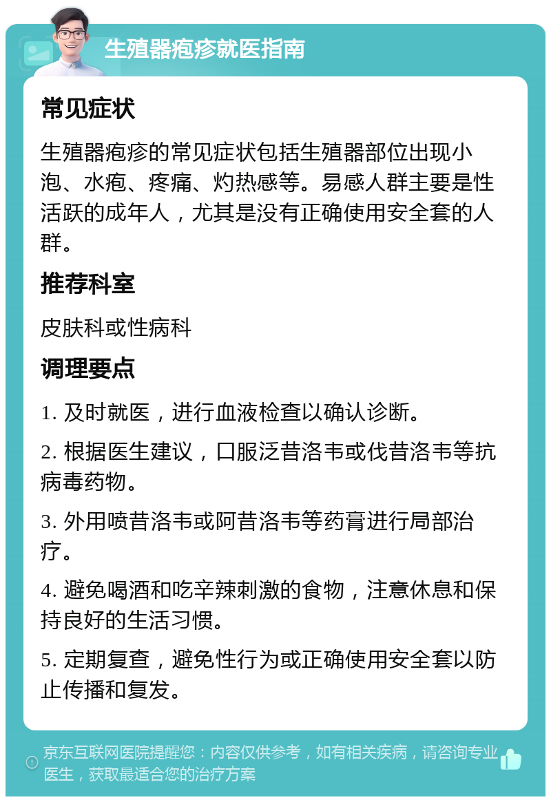 生殖器疱疹就医指南 常见症状 生殖器疱疹的常见症状包括生殖器部位出现小泡、水疱、疼痛、灼热感等。易感人群主要是性活跃的成年人，尤其是没有正确使用安全套的人群。 推荐科室 皮肤科或性病科 调理要点 1. 及时就医，进行血液检查以确认诊断。 2. 根据医生建议，口服泛昔洛韦或伐昔洛韦等抗病毒药物。 3. 外用喷昔洛韦或阿昔洛韦等药膏进行局部治疗。 4. 避免喝酒和吃辛辣刺激的食物，注意休息和保持良好的生活习惯。 5. 定期复查，避免性行为或正确使用安全套以防止传播和复发。