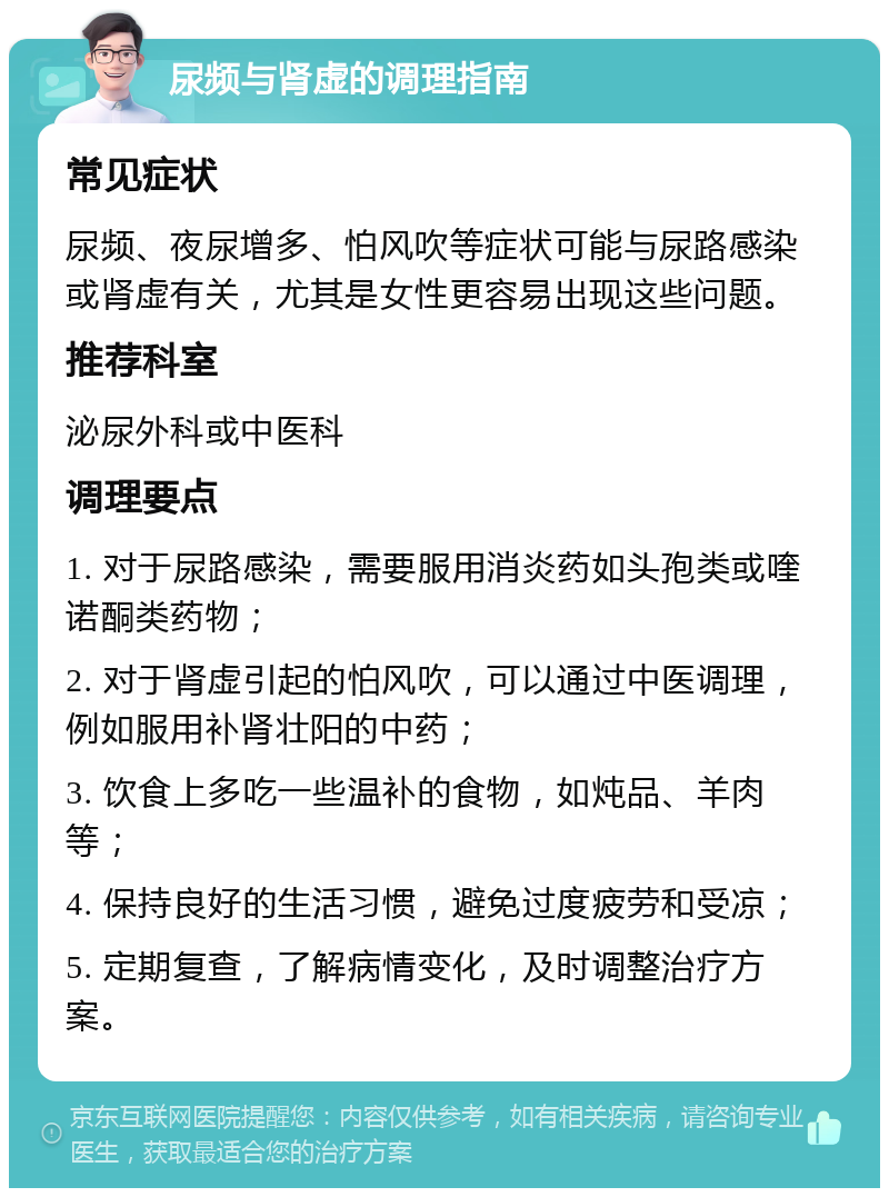 尿频与肾虚的调理指南 常见症状 尿频、夜尿增多、怕风吹等症状可能与尿路感染或肾虚有关，尤其是女性更容易出现这些问题。 推荐科室 泌尿外科或中医科 调理要点 1. 对于尿路感染，需要服用消炎药如头孢类或喹诺酮类药物； 2. 对于肾虚引起的怕风吹，可以通过中医调理，例如服用补肾壮阳的中药； 3. 饮食上多吃一些温补的食物，如炖品、羊肉等； 4. 保持良好的生活习惯，避免过度疲劳和受凉； 5. 定期复查，了解病情变化，及时调整治疗方案。