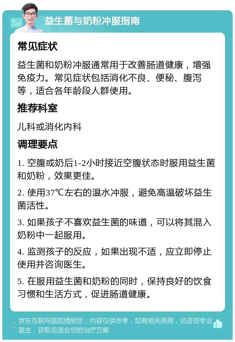 益生菌与奶粉冲服指南 常见症状 益生菌和奶粉冲服通常用于改善肠道健康，增强免疫力。常见症状包括消化不良、便秘、腹泻等，适合各年龄段人群使用。 推荐科室 儿科或消化内科 调理要点 1. 空腹或奶后1-2小时接近空腹状态时服用益生菌和奶粉，效果更佳。 2. 使用37℃左右的温水冲服，避免高温破坏益生菌活性。 3. 如果孩子不喜欢益生菌的味道，可以将其混入奶粉中一起服用。 4. 监测孩子的反应，如果出现不适，应立即停止使用并咨询医生。 5. 在服用益生菌和奶粉的同时，保持良好的饮食习惯和生活方式，促进肠道健康。