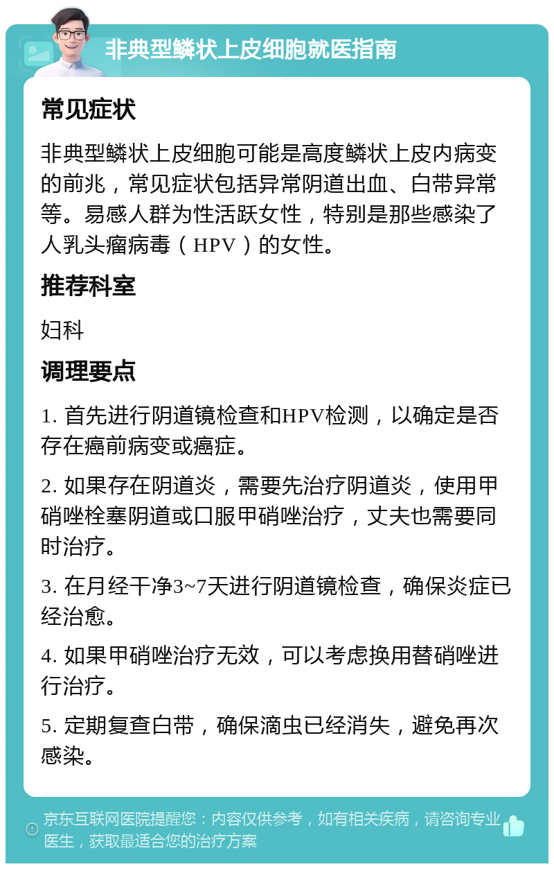 非典型鳞状上皮细胞就医指南 常见症状 非典型鳞状上皮细胞可能是高度鳞状上皮内病变的前兆，常见症状包括异常阴道出血、白带异常等。易感人群为性活跃女性，特别是那些感染了人乳头瘤病毒（HPV）的女性。 推荐科室 妇科 调理要点 1. 首先进行阴道镜检查和HPV检测，以确定是否存在癌前病变或癌症。 2. 如果存在阴道炎，需要先治疗阴道炎，使用甲硝唑栓塞阴道或口服甲硝唑治疗，丈夫也需要同时治疗。 3. 在月经干净3~7天进行阴道镜检查，确保炎症已经治愈。 4. 如果甲硝唑治疗无效，可以考虑换用替硝唑进行治疗。 5. 定期复查白带，确保滴虫已经消失，避免再次感染。