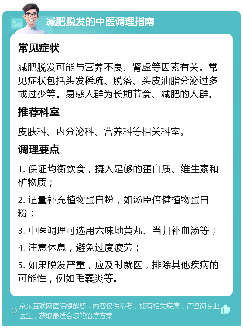 减肥脱发的中医调理指南 常见症状 减肥脱发可能与营养不良、肾虚等因素有关。常见症状包括头发稀疏、脱落、头皮油脂分泌过多或过少等。易感人群为长期节食、减肥的人群。 推荐科室 皮肤科、内分泌科、营养科等相关科室。 调理要点 1. 保证均衡饮食，摄入足够的蛋白质、维生素和矿物质； 2. 适量补充植物蛋白粉，如汤臣倍健植物蛋白粉； 3. 中医调理可选用六味地黄丸、当归补血汤等； 4. 注意休息，避免过度疲劳； 5. 如果脱发严重，应及时就医，排除其他疾病的可能性，例如毛囊炎等。