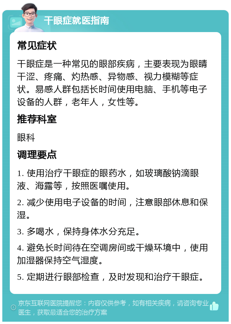 干眼症就医指南 常见症状 干眼症是一种常见的眼部疾病，主要表现为眼睛干涩、疼痛、灼热感、异物感、视力模糊等症状。易感人群包括长时间使用电脑、手机等电子设备的人群，老年人，女性等。 推荐科室 眼科 调理要点 1. 使用治疗干眼症的眼药水，如玻璃酸钠滴眼液、海露等，按照医嘱使用。 2. 减少使用电子设备的时间，注意眼部休息和保湿。 3. 多喝水，保持身体水分充足。 4. 避免长时间待在空调房间或干燥环境中，使用加湿器保持空气湿度。 5. 定期进行眼部检查，及时发现和治疗干眼症。