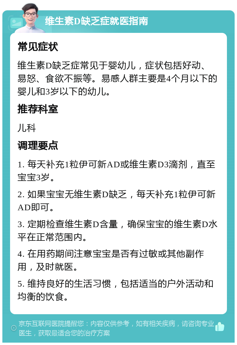 维生素D缺乏症就医指南 常见症状 维生素D缺乏症常见于婴幼儿，症状包括好动、易怒、食欲不振等。易感人群主要是4个月以下的婴儿和3岁以下的幼儿。 推荐科室 儿科 调理要点 1. 每天补充1粒伊可新AD或维生素D3滴剂，直至宝宝3岁。 2. 如果宝宝无维生素D缺乏，每天补充1粒伊可新AD即可。 3. 定期检查维生素D含量，确保宝宝的维生素D水平在正常范围内。 4. 在用药期间注意宝宝是否有过敏或其他副作用，及时就医。 5. 维持良好的生活习惯，包括适当的户外活动和均衡的饮食。