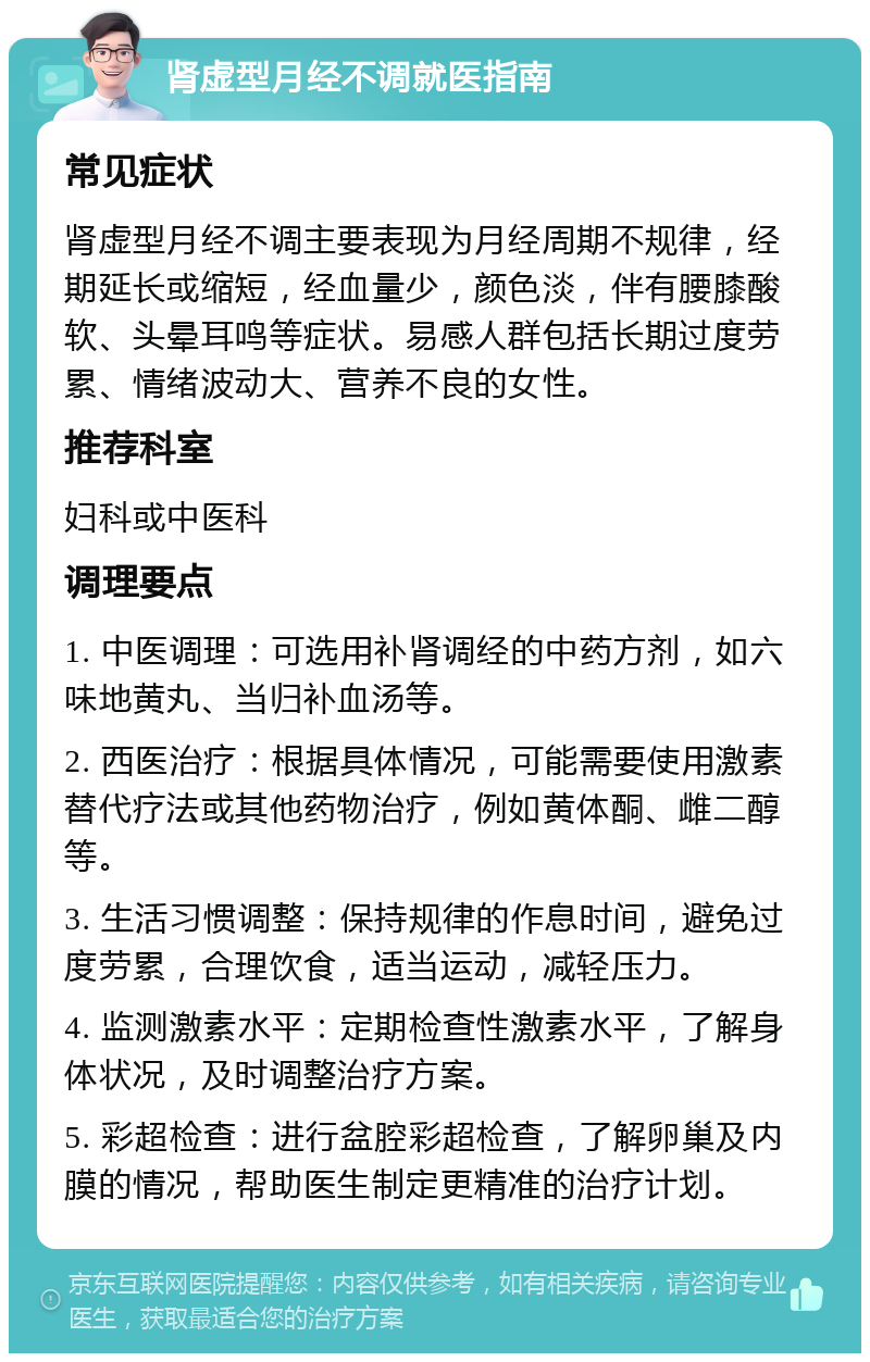 肾虚型月经不调就医指南 常见症状 肾虚型月经不调主要表现为月经周期不规律，经期延长或缩短，经血量少，颜色淡，伴有腰膝酸软、头晕耳鸣等症状。易感人群包括长期过度劳累、情绪波动大、营养不良的女性。 推荐科室 妇科或中医科 调理要点 1. 中医调理：可选用补肾调经的中药方剂，如六味地黄丸、当归补血汤等。 2. 西医治疗：根据具体情况，可能需要使用激素替代疗法或其他药物治疗，例如黄体酮、雌二醇等。 3. 生活习惯调整：保持规律的作息时间，避免过度劳累，合理饮食，适当运动，减轻压力。 4. 监测激素水平：定期检查性激素水平，了解身体状况，及时调整治疗方案。 5. 彩超检查：进行盆腔彩超检查，了解卵巢及内膜的情况，帮助医生制定更精准的治疗计划。