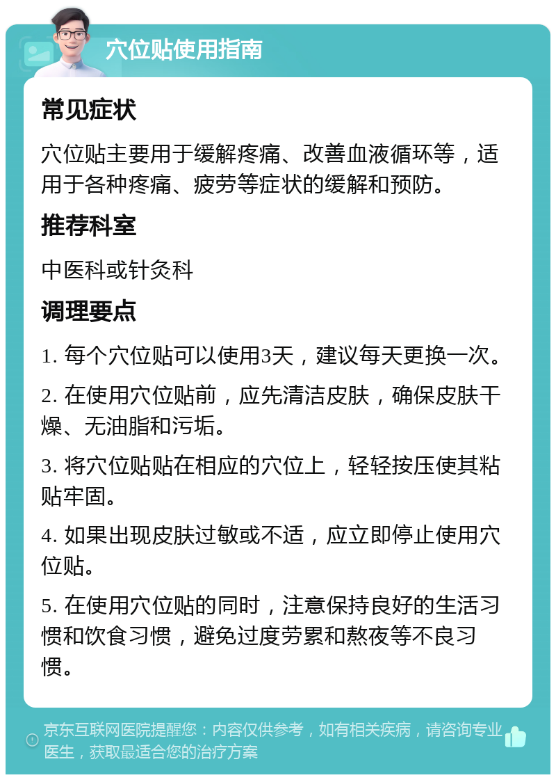 穴位贴使用指南 常见症状 穴位贴主要用于缓解疼痛、改善血液循环等，适用于各种疼痛、疲劳等症状的缓解和预防。 推荐科室 中医科或针灸科 调理要点 1. 每个穴位贴可以使用3天，建议每天更换一次。 2. 在使用穴位贴前，应先清洁皮肤，确保皮肤干燥、无油脂和污垢。 3. 将穴位贴贴在相应的穴位上，轻轻按压使其粘贴牢固。 4. 如果出现皮肤过敏或不适，应立即停止使用穴位贴。 5. 在使用穴位贴的同时，注意保持良好的生活习惯和饮食习惯，避免过度劳累和熬夜等不良习惯。