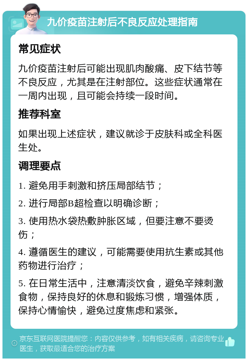 九价疫苗注射后不良反应处理指南 常见症状 九价疫苗注射后可能出现肌肉酸痛、皮下结节等不良反应，尤其是在注射部位。这些症状通常在一周内出现，且可能会持续一段时间。 推荐科室 如果出现上述症状，建议就诊于皮肤科或全科医生处。 调理要点 1. 避免用手刺激和挤压局部结节； 2. 进行局部B超检查以明确诊断； 3. 使用热水袋热敷肿胀区域，但要注意不要烫伤； 4. 遵循医生的建议，可能需要使用抗生素或其他药物进行治疗； 5. 在日常生活中，注意清淡饮食，避免辛辣刺激食物，保持良好的休息和锻炼习惯，增强体质，保持心情愉快，避免过度焦虑和紧张。