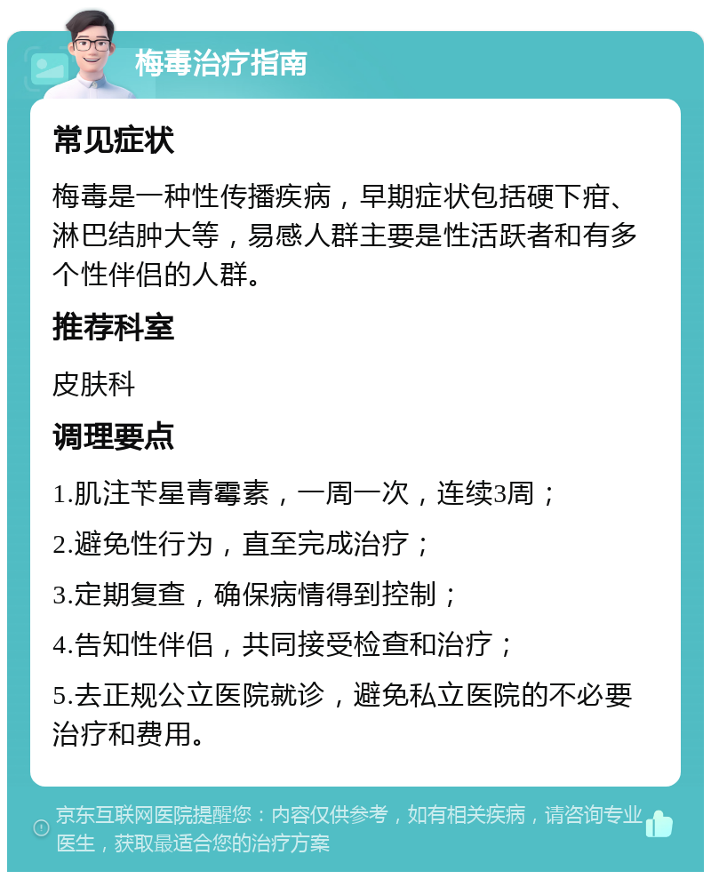 梅毒治疗指南 常见症状 梅毒是一种性传播疾病，早期症状包括硬下疳、淋巴结肿大等，易感人群主要是性活跃者和有多个性伴侣的人群。 推荐科室 皮肤科 调理要点 1.肌注苄星青霉素，一周一次，连续3周； 2.避免性行为，直至完成治疗； 3.定期复查，确保病情得到控制； 4.告知性伴侣，共同接受检查和治疗； 5.去正规公立医院就诊，避免私立医院的不必要治疗和费用。